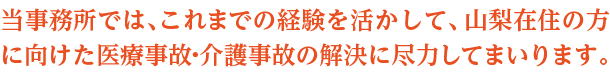 当事務所では、これまでの経験を活かして、山梨在住の方に向けた医療事故・介護事故の解決に尽力してまいります。まずはご遠慮なくお電話ください。